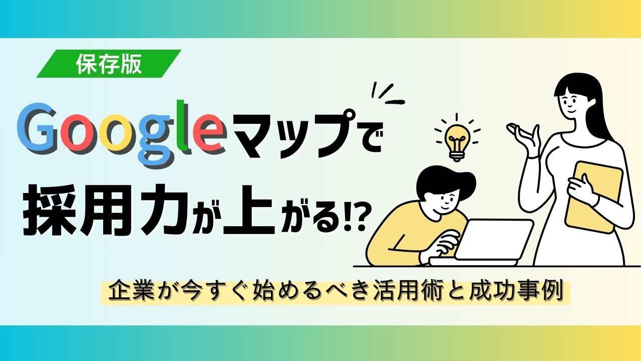 【保存版】Googleマップで採用力が上がる!?企業が今すぐ始めるべき活用術と成功事例